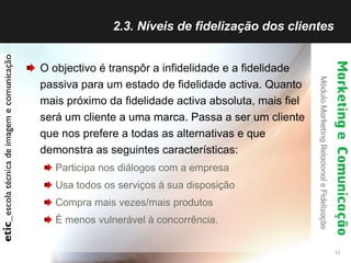 2.3. Níveis de fidelização dos clientes  O objectivo é transpôr a infidelidade e a fidelidade passiva para um estado de fidelidade activa. Quanto mais próximo da fidelidade activa absoluta, mais fiel será um cliente a uma marca. Passa a ser um cliente que nos prefere a todas as alternativas e que demonstra as seguintes características: Participa nos diálogos com a empresa Usa todos os serviços à sua disposição Compra mais vezes/mais produtos È menos vulnerável à concorrência. 