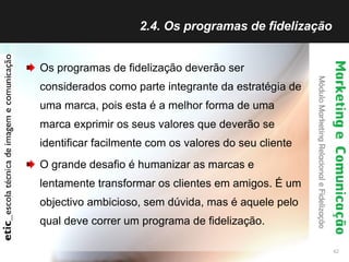 2.4. Os programas de fidelização  Os programas de fidelização deverão ser considerados como parte integrante da estratégia de uma marca, pois esta é a melhor forma de uma marca exprimir os seus valores que deverão se identificar facilmente com os valores do seu cliente O grande desafio é humanizar as marcas e lentamente transformar os clientes em amigos. É um objectivo ambicioso, sem dúvida, mas é aquele pelo qual deve correr um programa de fidelização. 