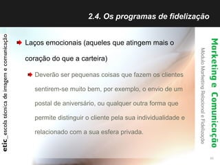 2.4. Os programas de fidelização  Laços emocionais (aqueles que atingem mais o coração do que a carteira) Deverão ser pequenas coisas que fazem os clientes sentirem-se muito bem, por exemplo, o envio de um postal de aniversário, ou qualquer outra forma que permite distinguir o cliente pela sua individualidade e relacionado com a sua esfera privada. 
