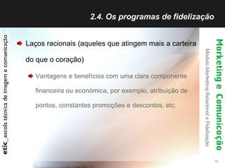 2.4. Os programas de fidelização  Laços racionais (aqueles que atingem mais a carteira do que o coração) Vantagens e benefícios com uma clara componente financeira ou económica, por exemplo, atribuição de pontos, constantes promoções e descontos, etc. 
