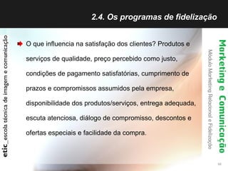 2.4. Os programas de fidelização  O que influencia na satisfação dos clientes? Produtos e serviços de qualidade, preço percebido como justo, condições de pagamento satisfatórias, cumprimento de prazos e compromissos assumidos pela empresa, disponibilidade dos produtos/serviços, entrega adequada, escuta atenciosa, diálogo de compromisso, descontos e ofertas especiais e facilidade da compra. 