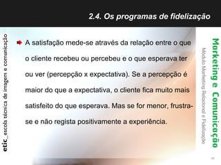 2.4. Os programas de fidelização  A satisfação mede-se através da relação entre o que o cliente recebeu ou percebeu e o que esperava ter ou ver (percepção x expectativa). Se a percepção é maior do que a expectativa, o cliente fica muito mais satisfeito do que esperava. Mas se for menor, frustra-se e não regista positivamente a experiência.  