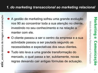 1. do marketing transaccional ao marketing relacional A gestão de marketing sofreu uma grande evolução nos 90 ao concentrar toda a sua atenção no cliente, investindo no seu conhecimento e na relação a manter com ele. O cliente passou a ser o centro da empresa e a sua actividade passou a ser pautada segundo as necessidades e expectativas dos seus clientes. Tudo isto leva a uma grande transformação do mercado, o qual passa a ter, subitamente, novas regras deixando cair antigas fórmulas de actuação. 