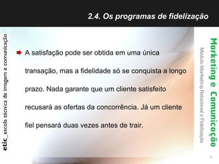 2.4. Os programas de fidelização  A satisfação pode ser obtida em uma única transação, mas a fidelidade só se conquista a longo prazo. Nada garante que um cliente satisfeito recusará as ofertas da concorrência. Já um cliente fiel pensará duas vezes antes de trair. 