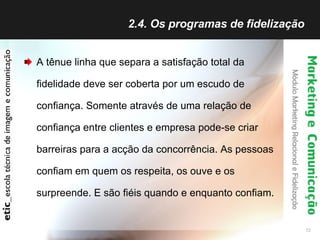 2.4. Os programas de fidelização  A tênue linha que separa a satisfação total da fidelidade deve ser coberta por um escudo de confiança. Somente através de uma relação de confiança entre clientes e empresa pode-se criar barreiras para a acção da concorrência. As pessoas confiam em quem os respeita, os ouve e os surpreende. E são fiéis quando e enquanto confiam.  