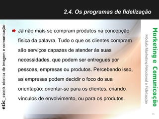2.4. Os programas de fidelização  Já não mais se compram produtos na concepção física da palavra. Tudo o que os clientes compram são serviços capazes de atender às suas necessidades, que podem ser entregues por pessoas, empresas ou produtos. Percebendo isso, as empresas podem decidir o foco do sua orientação: orientar-se para os clientes, criando vínculos de envolvimento, ou para os produtos. 