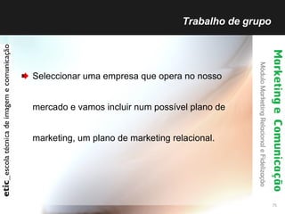 Trabalho de grupo  Seleccionar uma empresa que opera no nosso mercado e vamos incluir num possível plano de marketing, um plano de marketing relacional. 