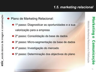 1.5. marketing relacional Plano de Marketing Relacional: 1º passo: Diagnosticar as oportunidades e a sua valorização para a empresa 2º passo: Consolidação da base de dados 3º passo: Micro-segmentação da base de dados 4º passo: Investigação do mercado 5º passo: Determinação dos objectivos do plano 