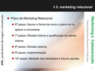 1.5. marketing relacional Plano de Marketing Relacional: 6º passo: Apurar o forma de como o plano se irá aplicar e concretizar 7º passo: Difusão interna e qualificação do cliente interno 8º passo: Difusão externa 9º passo: Implementação 10º passo: Medição dos resultados e futuros ajustes 
