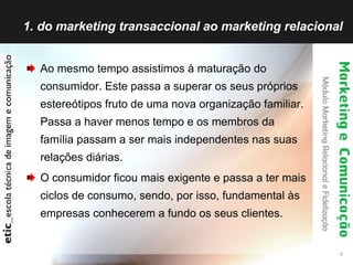 1. do marketing transaccional ao marketing relacional Ao mesmo tempo assistimos à maturação do consumidor. Este passa a superar os seus próprios estereótipos fruto de uma nova organização familiar. Passa a haver menos tempo e os membros da família passam a ser mais independentes nas suas relações diárias.  O consumidor ficou mais exigente e passa a ter mais ciclos de consumo, sendo, por isso, fundamental às empresas conhecerem a fundo os seus clientes. 