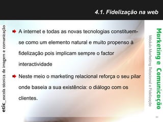 4.1. Fidelização na web A internet e todas as novas tecnologias constituem-se como um elemento natural e muito propenso à fidelização pois implicam sempre o factor interactividade Neste meio o marketing relacional reforça o seu pilar onde baseia a sua existência: o diálogo com os clientes. 