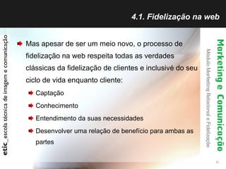 4.1. Fidelização na web Mas apesar de ser um meio novo, o processo de fidelização na web respeita todas as verdades clássicas da fidelização de clientes e inclusivé do seu ciclo de vida enquanto cliente: Captação Conhecimento Entendimento da suas necessidades Desenvolver uma relação de benefício para ambas as partes 