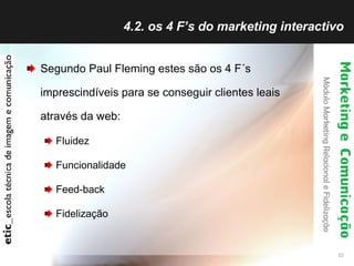 4.2. os 4 F’s do marketing interactivo Segundo Paul Fleming estes são os 4 F´s imprescindíveis para se conseguir clientes leais através da web: Fluidez Funcionalidade Feed-back Fidelização 