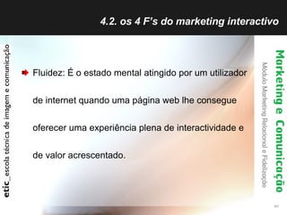 4.2. os 4 F’s do marketing interactivo Fluidez: É o estado mental atingido por um utilizador de internet quando uma página web lhe consegue oferecer uma experiência plena de interactividade e de valor acrescentado. 
