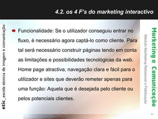 4.2. os 4 F’s do marketing interactivo Funcionalidade: Se o utilizador conseguiu entrar no fluxo, é necessário agora captá-lo como cliente. Para tal será necessário construir páginas tendo em conta as limitações e possibilidades tecnológicas da web. Home page atractiva, navegação clara e fácil para o utilizador e sites que deverão remeter apenas para uma função: Aquela que é desejada pelo cliente ou pelos potenciais clientes. 