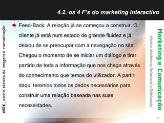 4.2. os 4 F’s do marketing interactivo Feed-Back: A relação já se começou a construir. O cliente já está num estado de grande fluidez e já deixou de se preocupar com a navegação no site. Chegou o momento de se iniciar um diálogo e tirar partido de toda a informação que nos chega através do conhecimento que temos do utilizador. A partir daqui teremos todos os dados necessários para construir uma relação baseada nas suas necessidades. 