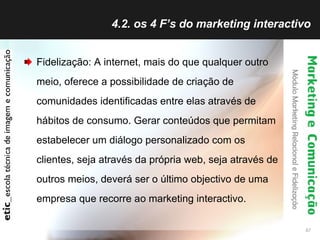 4.2. os 4 F’s do marketing interactivo Fidelização: A internet, mais do que qualquer outro meio, oferece a possibilidade de criação de comunidades identificadas entre elas através de hábitos de consumo. Gerar conteúdos que permitam estabelecer um diálogo personalizado com os clientes, seja através da própria web, seja através de outros meios, deverá ser o último objectivo de uma empresa que recorre ao marketing interactivo. 