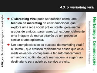 4.3. o marketing viral O  Marketing Viral  pode ser definido como uma  técnica de marketing  de cariz emocional, que explora uma rede social pré existente, geralmente grupos de amigos, para reproduzir exponencialmente uma imagem de marca através de um processo similar a uma epidemia.  Um exemplo cássico de sucesso de marketing viral é a Hotmail, que cresceu rapidamente desde que os e-mails enviados, começaram a ter automaticamente um anúncio no fim de cada mensagem, a sugerir ao destinatário para aderir ao serviço gratuito. 