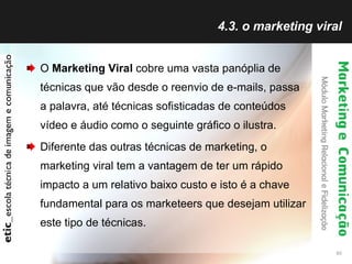 4.3. o marketing viral O  Marketing Viral  cobre uma vasta panóplia de técnicas que vão desde o reenvio de e-mails, passa a palavra, até técnicas sofisticadas de conteúdos vídeo e áudio como o seguinte gráfico o ilustra. Diferente das outras técnicas de marketing, o marketing viral tem a vantagem de ter um rápido impacto a um relativo baixo custo e isto é a chave fundamental para os marketeers que desejam utilizar este tipo de técnicas.  