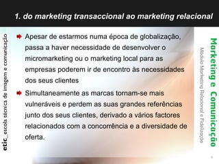 1. do marketing transaccional ao marketing relacional Apesar de estarmos numa época de globalização, passa a haver necessidade de desenvolver o micromarketing ou o marketing local para as empresas poderem ir de encontro às necessidades dos seus clientes Simultaneamente as marcas tornam-se mais vulneráveis e perdem as suas grandes referências junto dos seus clientes, derivado a vários factores relacionados com a concorrência e a diversidade de oferta. 