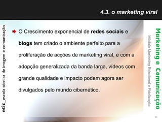 4.3. o marketing viral O Crescimento exponencial de  redes sociais  e  blogs  tem criado o ambiente perfeito para a proliferação de acções de marketing viral, e com a adopção generalizada da banda larga, vídeos com grande qualidade e impacto podem agora ser divulgados pelo mundo cibernético. 