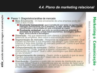 4.4. Plano de marketing relacional Passo 1: Diagnóstico/análise de mercado Meio Envolvente  - O meio envolvente de uma empresa pode ser visto a dois níveis:  Envolvente transaccional , que é constituído por todos os agentes que interagem directamente com a empresa, ou seja: clientes, fornecedores, concorrentes e comunidade em que a empresa se insere;  Envolvente contextual , que inclui os condicionalismos externos à actividade da empresa, a nível macro-económico, tecnológico, político-legal, sócio-cultural e tecnológico.  Dimensão  - Há que determinar com clareza a dimensão actual e potencial da empresa, bem como a sua evolução histórica.  Segmentação de mercado  - Responda às seguintes questões: Qual parcela do mercado a sua empresa visa atingir? Com base em que critérios é feita essa divisão do mercado potencial?  Como é que esse segmentos são quantificados?  Comportamento de consumo  - Defina: Quem são os consumidores? Onde, quando e quanto consomem? Quais as suas motivações de compra? Qual o valor psicológico que eles atribuem ao seu produto?  Comportamento de compra  - Quem, onde e quando é que os seus clientes potenciais compram?  Quem são os verdadeiros influenciadores da compra?  Distribuição  - Quantos e quais são os canais de distribuição que a empresa utiliza? Qual é a importância para as vendas de cada canal de distribuição? Que condições - em termos de prazos, quantidades, preços, etc. - são praticadas em cada canal?  