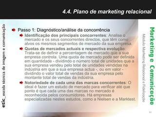 4.4. Plano de marketing relacional Passo 1: Diagnóstico/análise da concorrência Identificação dos principais concorrentes : Analise o mercado e os seus concorrentes directos, que têm como alvos os mesmos segmentos de mercado da sua empresa.  Quotas de mercados actuais e respectiva evolução : Trata-se de definir a percentagem de mercado que a sua empresa controla. Uma quota de mercado pode ser definida em quantidade - dividindo o número total de unidades que a sua empresa vendeu pelo total de unidades vendidas na indústria em que a sua empresa actua -, ou em valor - dividindo o valor total de vendas da sua empresa pelo montante total de vendas da indústria.  Notoriedade de cada uma das marcas concorrentes : O ideal é fazer um estudo de mercado para verificar até que ponto é que cada uma das marcas no mercado é reconhecida pelos consumidores. Há empresas especializadas nestes estudos, como a Nielsen e a Marktest.  