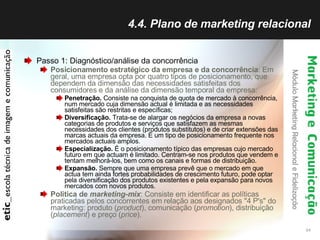 4.4. Plano de marketing relacional Passo 1: Diagnóstico/análise da concorrência Posicionamento estratégico da empresa e da concorrência : Em geral, uma empresa opta por quatro tipos de posicionamento, que dependem da dimensão das necessidades satisfeitas dos consumidores e da análise da dimensão temporal da empresa:  Penetração.  Consiste na conquista de quota de mercado à concorrência, num mercado cuja dimensão actual é limitada e as necessidades satisfeitas são restritas e específicas;  Diversificação.  Trata-se de alargar os negócios da empresa a novas categorias de produtos e serviços que satisfazem as mesmas necessidades dos clientes (produtos substitutos) e de criar extensões das marcas actuais da empresa. É um tipo de posicionamento frequente nos mercados actuais amplos.  Especialização.  É o posicionamento típico das empresas cujo mercado futuro em que actuam é limitado. Centram-se nos produtos que vendem e tentam melhorá-los, bem como os canais e formas de distribuição.  Expansão.  Sempre que uma empresa prevê que o mercado em que actua tem ainda fortes probabilidades de crescimento futuro, pode optar pela diversificação dos produtos existentes e pela expansão para novos mercados com novos produtos.  Política de  marketing-mix : Consiste em identificar as políticas praticadas pelos concorrentes em relação aos designados "4 P's" do marketing: produto ( product ), comunicação ( promotion ), distribuição ( placement ) e preço ( price ).  