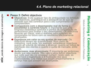 4.4. Plano de marketing relacional Passo 3: Definir objectivos Objectivos : Evite qualquer tipo de ambiguidade na definição dos objectivos, quantifique-os e assegure-se de que as pessoas que irão contribuir para o seu cumprimento os compreendem.  Comparáveis com o desempenho real de forma a possibilitar o controlo futuro : É importante que uma empresa estabeleça controlos e pontos de comparação de  performance  para avaliar o seu desempenho. Os objectivos deverão ser claros, reais e realistas para poderem ser comparados no futuro com os resultados efectivamente alcançados.  Expressos em valor ou em quotas de mercado : Os objectivos devem ser quantificáveis. Num plano de marketing, você pode, por exemplo, estabelecer objectivos quanto ao volume de vendas a alcançar, quanto ao índice de satisfação dos clientes e quanto à quota de mercado, entre outros.  Ambiciosos, mas alcançáveis : É importante ser ambicioso, desde que seja realista. Não vale a pena definir objectivos que sabe que não irá conseguir cumprir; neste caso, só aumentará a insatisfação e a frustração dos seus colaboradores. Crie metas que exijam empenhamento e esforço mas que possam ser alcançadas.  