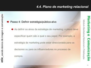 4.4. Plano de marketing relacional Passo 4: Definir estratégia/público-alvo Ao definir os alvos da estratégia de  marketing , o plano deve especificar quem são e qual o seu papel. Por exemplo, a estratégia de marketing pode estar direccionada para os decisores ou para os influenciadores no processo de compra.  