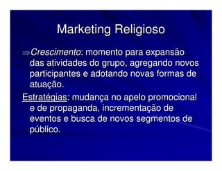 Marketing Religioso
⇒Crescimento: momento para expansão
 das atividades do grupo, agregando novos
 participantes e adotando novas formas de
 atuação.
Estratégias: mudança no apelo promocional
 e de propaganda, incrementação de
 eventos e busca de novos segmentos de
 público.
 