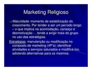 Marketing Religioso
⇒ Maturidade: momento de estabilização do
  crescimento. Por tender a ser um período longo
  – o que implica na acomodação, cansaço e
  desmotivação - , tende a exigir mais do grupo
  no uso das estratégias.
Estratégias: manutenção ou modificação no
  composto de marketing (4P’s); identificar
  atividades e serviços saturados e modificá-los,
  adotando alternativas para os mesmos.
 