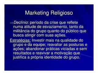 Marketing Religioso
⇒Declínio: período da crise que reflete
 numa atitude de esvaziamento, tanto da
 militância do grupo quanto do público que
 busca atingir com suas ações.
Estratégias: Investir mais na qualidade do
 grupo e da equipe; reavaliar as posturas e
 ações; abandonar práticas viciadas e sem
 resultados e reavivar a motivação que
 justifica a própria identidade do grupo.
 
