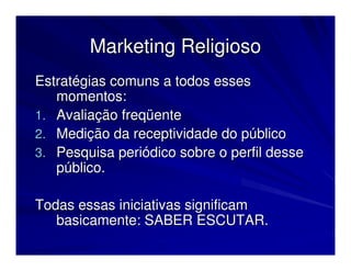 Marketing Religioso
Estratégias comuns a todos esses
   momentos:
1. Avaliação freqüente
2. Medição da receptividade do público
3. Pesquisa periódico sobre o perfil desse
   público.

Todas essas iniciativas significam
   basicamente: SABER ESCUTAR.
 