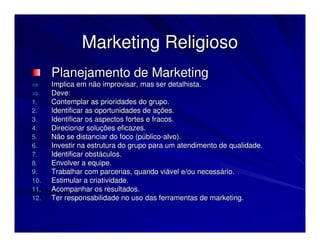 Marketing Religioso
      Planejamento de Marketing
⇒     Implica em não improvisar, mas ser detalhista.
⇒     Deve:
1.    Contemplar as prioridades do grupo.
2.    Identificar as oportunidades de ações.
3.    Identificar os aspectos fortes e fracos.
4.    Direcionar soluções eficazes.
5.    Não se distanciar do foco (público-alvo).
6.    Investir na estrutura do grupo para um atendimento de qualidade.
7.    Identificar obstáculos.
8.    Envolver a equipe.
9.    Trabalhar com parcerias, quando viável e/ou necessário.
10.   Estimular a criatividade.
11.   Acompanhar os resultados.
12.   Ter responsabilidade no uso das ferramentas de marketing.
 