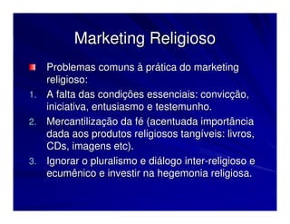 Marketing Religioso
   Problemas comuns à prática do marketing
   religioso:
1. A falta das condições essenciais: convicção,
   iniciativa, entusiasmo e testemunho.
2. Mercantilização da fé (acentuada importância
   dada aos produtos religiosos tangíveis: livros,
   CDs, imagens etc).
3. Ignorar o pluralismo e diálogo inter-religioso e
   ecumênico e investir na hegemonia religiosa.
 
