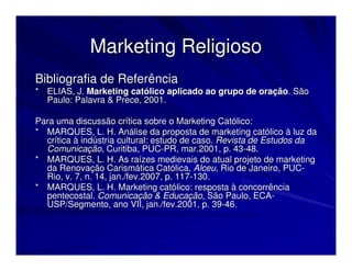 Marketing Religioso
Bibliografia de Referência
* ELIAS, J. Marketing católico aplicado ao grupo de oração. São
  Paulo: Palavra & Prece, 2001.

Para uma discussão crítica sobre o Marketing Católico:
* MARQUES, L. H. Análise da proposta de marketing católico à luz da
  crítica à indústria cultural: estudo de caso. Revista de Estudos da
  Comunicação, Curitiba, PUC-PR, mar.2001, p. 43-48.
* MARQUES, L. H. As raízes medievais do atual projeto de marketing
  da Renovação Carismática Católica, Alceu, Rio de Janeiro, PUC-
  Rio, v. 7, n. 14, jan./fev.2007, p. 117-130.
* MARQUES, L. H. Marketing católico: resposta à concorrência
  pentecostal. Comunicação & Educação, São Paulo, ECA-
  USP/Segmento, ano VII, jan./fev.2001, p. 39-46.
 