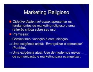 Marketing Religioso
  Objetivo deste mini-curso: apresentar os
  fundamentos do marketing religioso e uma
  reflexão crítica sobre seu uso.
  Premissas:
⇒ Cristianismo: vocação à comunicação.
⇒ Uma exigência cristã: “Evangelizar é comunicar”
  (Puebla).
⇒ Uma exigência atual: Uso de modernos meios
  de comunicação e marketing para evangelizar.
 