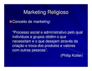 Marketing Religioso
Conceito de marketing:

“Processo social e administrativo pelo qual
indivíduos e grupos obtêm o que
necessitam e o que desejam através da
criação e troca dos produtos e valores
com outras pessoas”.
                             (Philip Kotler)
 