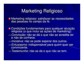 Marketing Religioso
  Marketing religioso: satisfazer as necessidades
  das pessoas no campo da fé.

  Condições fundamentais para qualquer atuação
  religiosa (o que inclui as ações de marketing):
⇒ Convicção: não se dá o que não se acredita ter
  e não se conhece.
⇒ Iniciativa: não se pode esperar dos outros.
⇒ Entusiasmo: indispensável para quem quer ser
  convincente.
⇒ Testemunho: não se dá o que não se tem.
 