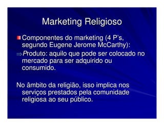 Marketing Religioso
 Componentes do marketing (4 P’s,
 segundo Eugene Jerome McCarthy):
⇒Produto: aquilo que pode ser colocado no
 mercado para ser adquirido ou
 consumido.

No âmbito da religião, isso implica nos
 serviços prestados pela comunidade
 religiosa ao seu público.
 