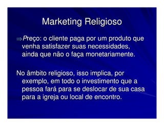 Marketing Religioso
⇒Preço: o cliente paga por um produto que
 venha satisfazer suas necessidades,
 ainda que não o faça monetariamente.

No âmbito religioso, isso implica, por
 exemplo, em todo o investimento que a
 pessoa fará para se deslocar de sua casa
 para a igreja ou local de encontro.
 