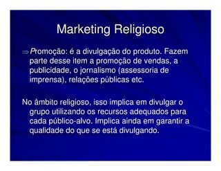 Marketing Religioso
⇒ Promoção: é a divulgação do produto. Fazem
  parte desse item a promoção de vendas, a
  publicidade, o jornalismo (assessoria de
  imprensa), relações públicas etc.

No âmbito religioso, isso implica em divulgar o
 grupo utilizando os recursos adequados para
 cada público-alvo. Implica ainda em garantir a
 qualidade do que se está divulgando.
 