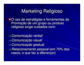 Marketing Religioso
 O uso de estratégias e ferramentas de
 Promoção de um grupo ou produto
 religioso exige cuidados com:

⇒Comunicação verbal
⇒Comunicação visual
⇒Comunicação gestual
⇒Relacionamento pessoal (em 70% dos
 casos, o que faz a diferença!)
 