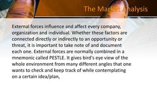 The Market Analysis
External forces influence and affect every company,
organization and individual. Whether these factors are
connected directly or indirectly to an opportunity or
threat, it is important to take note of and document
each one. External forces are normally combined in a
mnemonic called PESTLE. It gives bird's eye view of the
whole environment from many different angles that one
wants to check and keep track of while contemplating
on a certain idea/plan,
 