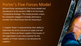 Porter's Five Forces Model
Michael Porter developed his Five Forces Model and
introduced it to the world in 1980 in his first book.
"Competitive Strategy." The model provides a basis
for companies engaged in strategic planning to
consider the critical forces that are impacting it.
1. Supplier Power is represented by their ability to
determine the terms and price of supply and will
increase if there are fewer suppliers than buyers, if
the organization is not a key customer for the
supplier, or if their industry is not attractive for
suppliers.
 