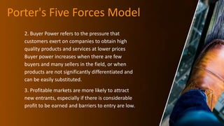 Porter's Five Forces Model
2. Buyer Power refers to the pressure that
customers exert on companies to obtain high
quality products and services at lower prices
Buyer power increases when there are few
buyers and many sellers in the field, or when
products are not significantly differentiated and
can be easily substituted.
3. Profitable markets are more likely to attract
new entrants, especially if there is considerable
profit to be earned and barriers to entry are low.
 