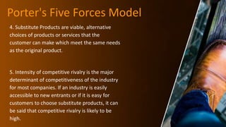 Porter's Five Forces Model
4. Substitute Products are viable, alternative
choices of products or services that the
customer can make which meet the same needs
as the original product.
5. Intensity of competitive rivalry is the major
determinant of competitiveness of the industry
for most companies. If an industry is easily
accessible to new entrants or if it is easy for
customers to choose substitute products, it can
be said that competitive rivalry is likely to be
high.
 