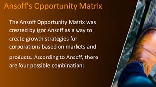 Ansoff's Opportunity Matrix
The Ansoff Opportunity Matrix was
created by Igor Ansoff as a way to
create growth strategies for
corporations based on markets and
products. According to Ansoff, there
are four possible combination:
 
