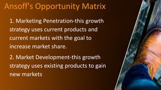 Ansoff's Opportunity Matrix
1. Marketing Penetration-this growth
strategy uses current products and
current markets with the goal to
increase market share.
2. Market Development-this growth
strategy uses existing products to gain
new markets.
 